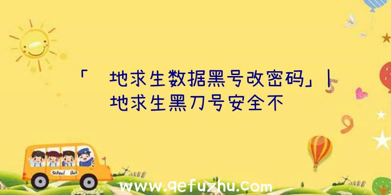 「绝地求生数据黑号改密码」|绝地求生黑刀号安全不